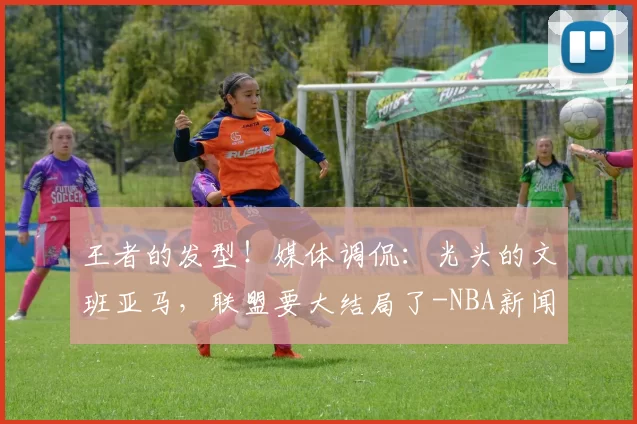 王者的发型！媒体调侃：光头的文班亚马，联盟要大结局了-NBA新闻
