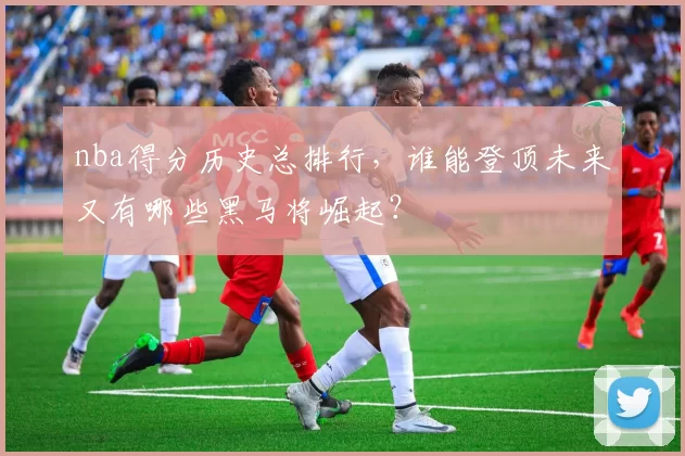 nba得分历史总排行，谁能登顶未来又有哪些黑马将崛起？