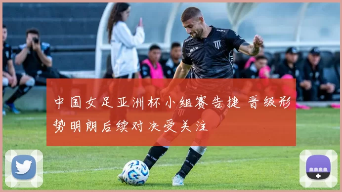 中国女足亚洲杯小组赛告捷 晋级形势明朗后续对决受关注