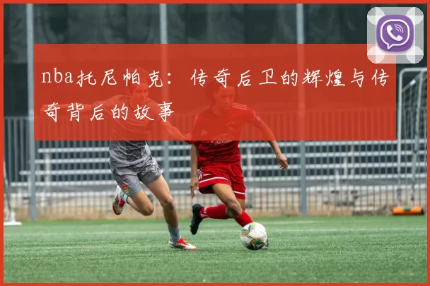 nba托尼帕克：传奇后卫的辉煌与传奇背后的故事