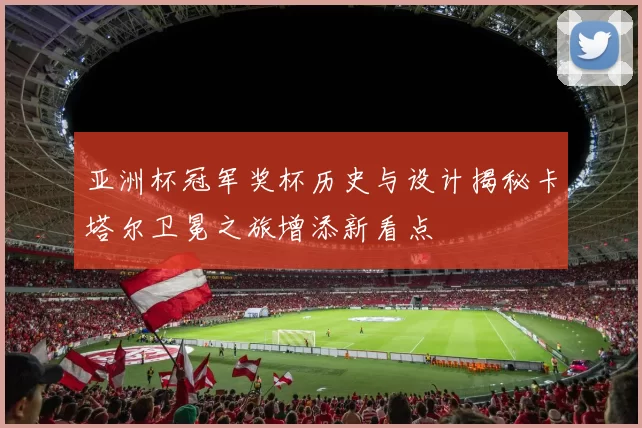 亚洲杯冠军奖杯历史与设计揭秘卡塔尔卫冕之旅增添新看点