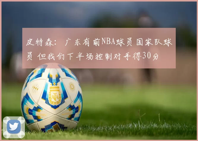 皮特森：广东有前NBA球员国家队球员 但我们下半场控制对手得30分