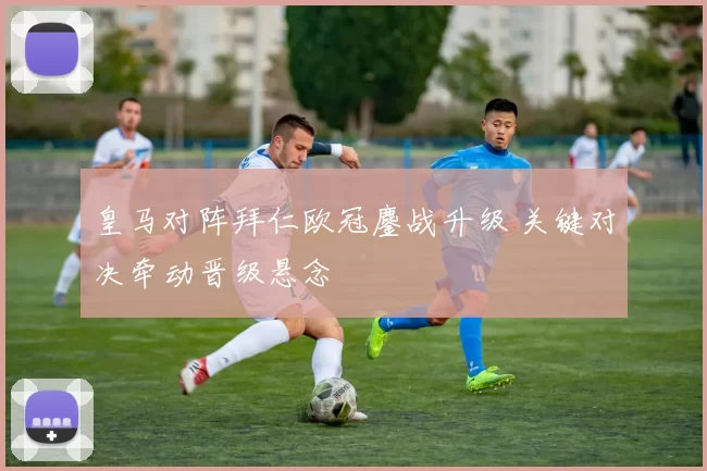 皇马对阵拜仁欧冠鏖战升级 关键对决牵动晋级悬念