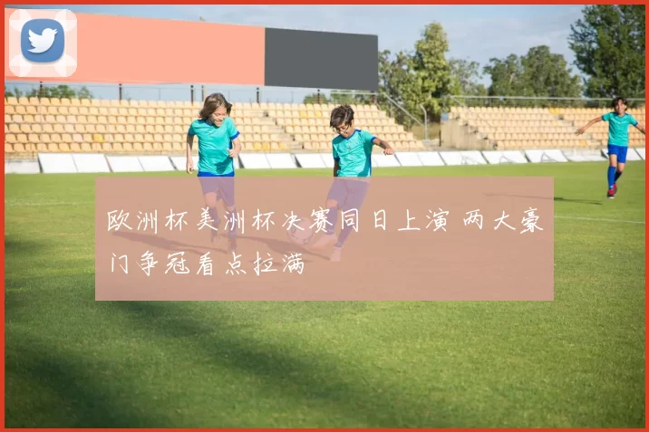 欧洲杯美洲杯决赛同日上演 两大豪门争冠看点拉满