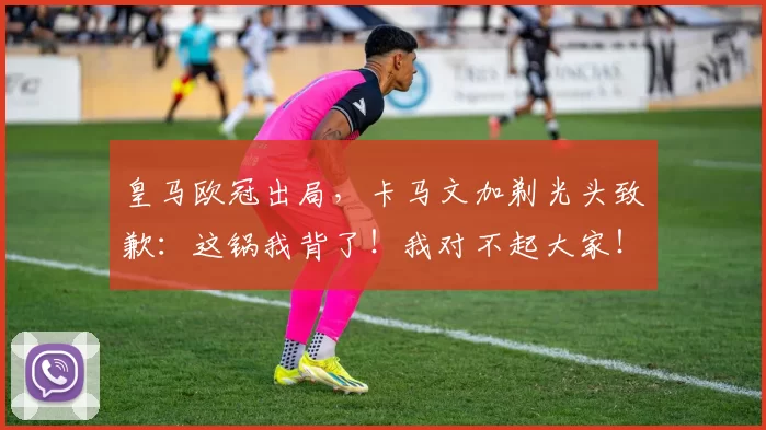 皇马欧冠出局，卡马文加剃光头致歉：这锅我背了！我对不起大家！