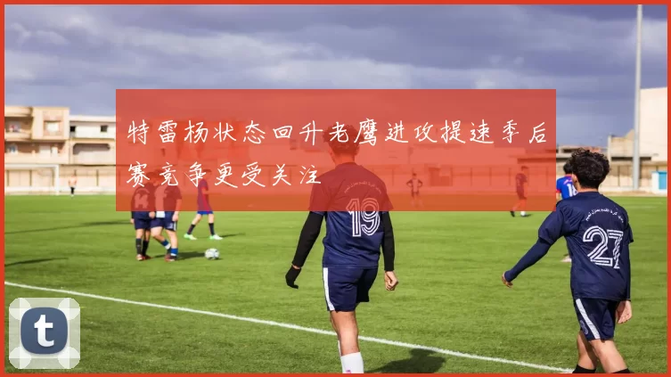 特雷杨状态回升老鹰进攻提速季后赛竞争更受关注