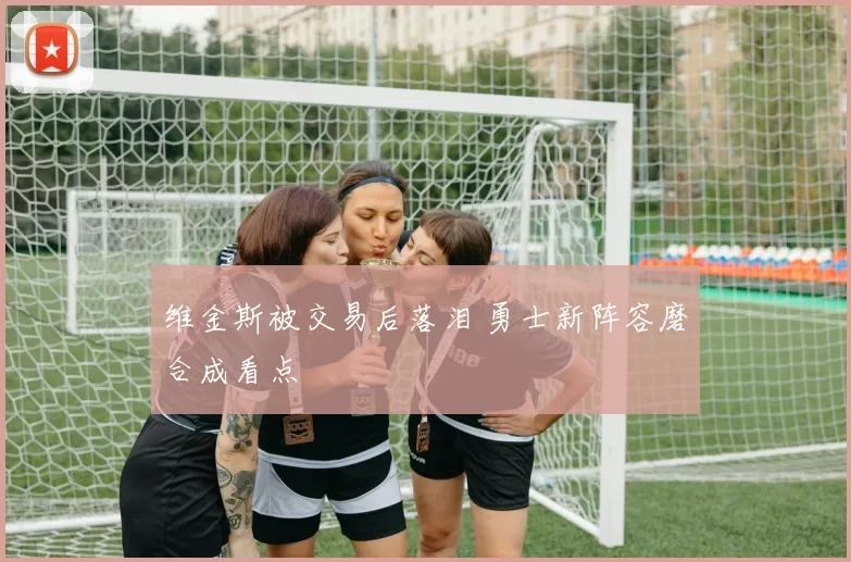 维金斯被交易后落泪 勇士新阵容磨合成看点