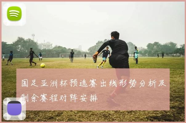 国足亚洲杯预选赛出线形势分析及剩余赛程对阵安排