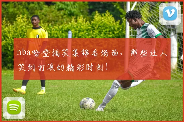 nba哈登搞笑集锦名场面，那些让人笑到打滚的精彩时刻！
