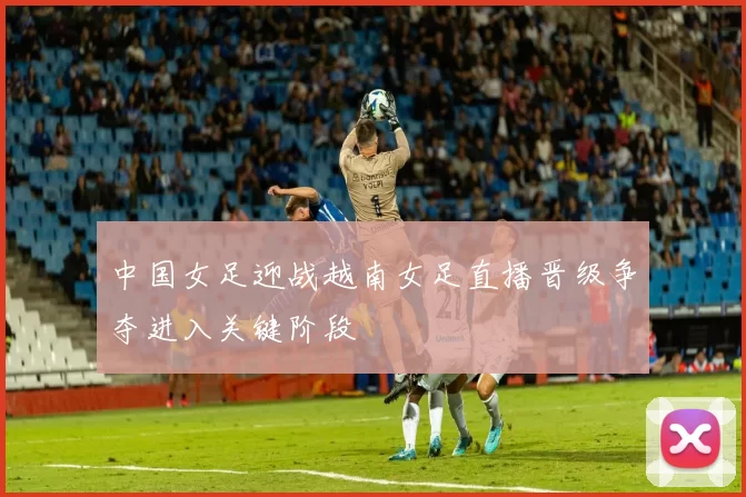 中国女足迎战越南女足直播晋级争夺进入关键阶段
