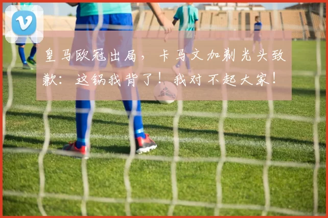 皇马欧冠出局，卡马文加剃光头致歉：这锅我背了！我对不起大家！