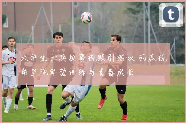 大学生士兵故事视频引热议 西瓜视角呈现军营训练与青春成长