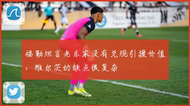 福勒坦言老东家没有兑现引援价值，维尔茨的缺点很复杂