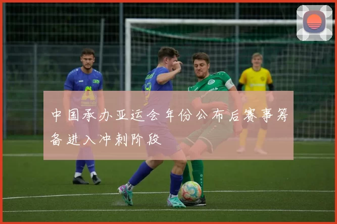 中国承办亚运会年份公布后赛事筹备进入冲刺阶段